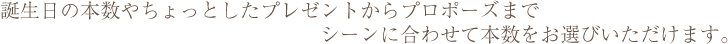 誕生日の本数やちょっとしたプレゼントからプロポーズまでシーンに合わせて本数をお選びいただけます。